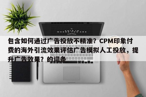 包含如何通过广告投放不精准？CPM印象付费的海外引流效果评估广告模拟人工投放，提升广告效果？的词条