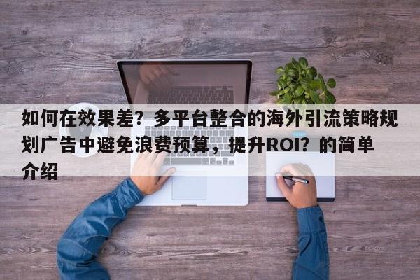 如何在效果差？多平台整合的海外引流策略规划广告中避免浪费预算，提升ROI？的简单介绍