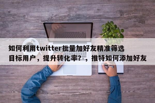 如何利用twitter批量加好友精准筛选目标用户，提升转化率？，推特如何添加好友