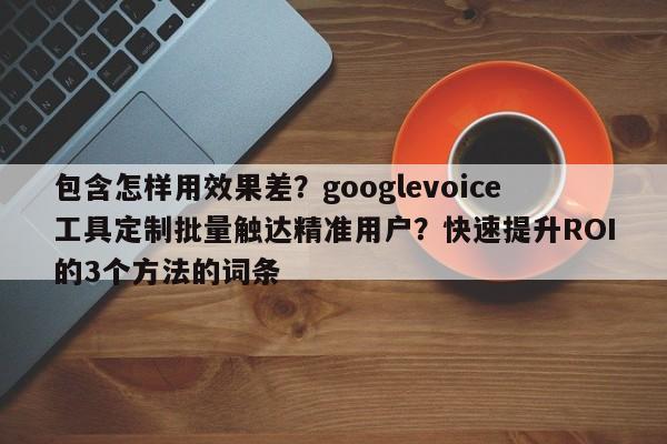 包含怎样用效果差？googlevoice工具定制批量触达精准用户？快速提升ROI的3个方法的词条