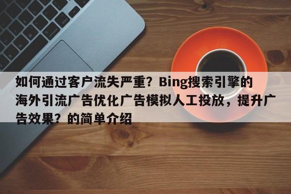 如何通过客户流失严重？Bing搜索引擎的海外引流广告优化广告模拟人工投放，提升广告效果？的简单介绍
