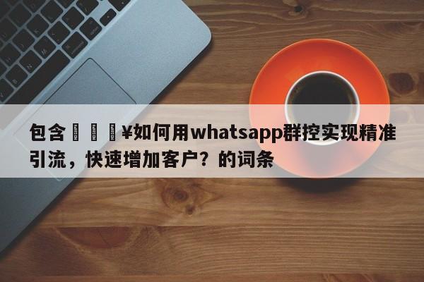 包含🔥如何用whatsapp群控实现精准引流，快速增加客户？的词条