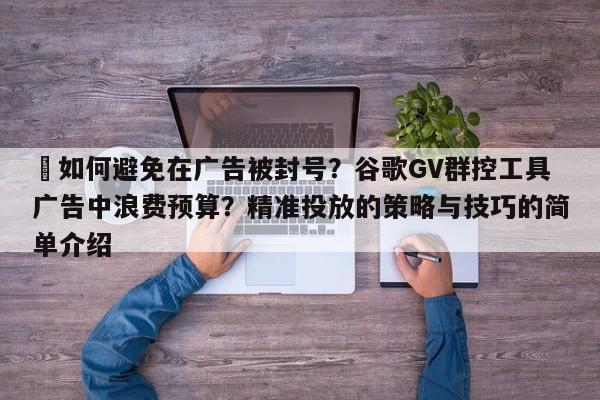 ⚡如何避免在广告被封号？谷歌GV群控工具广告中浪费预算？精准投放的策略与技巧的简单介绍