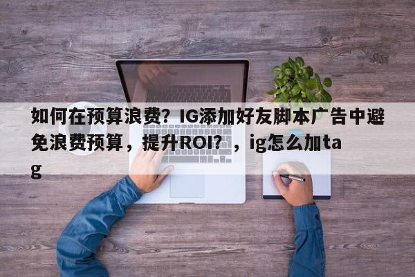 如何在预算浪费？IG添加好友脚本广告中避免浪费预算，提升ROI？，ig怎么加tag