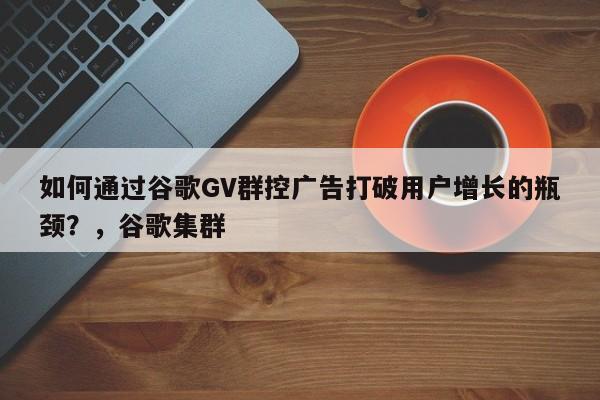 如何通过谷歌GV群控广告打破用户增长的瓶颈？，谷歌集群
