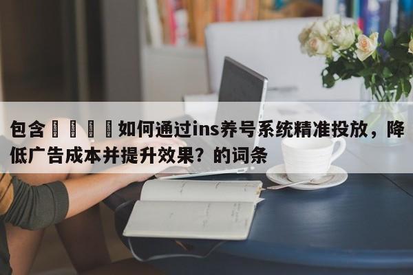 包含📣如何通过ins养号系统精准投放，降低广告成本并提升效果？的词条