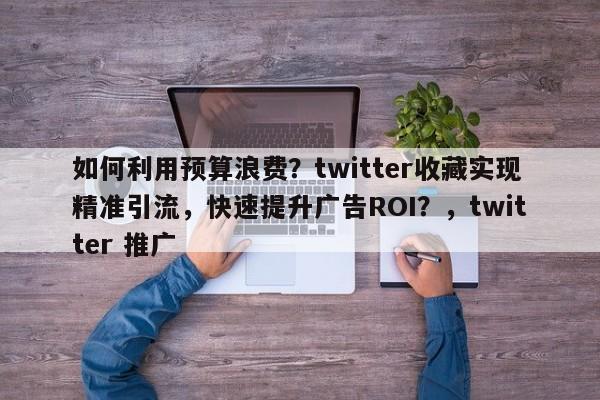 如何利用预算浪费？twitter收藏实现精准引流，快速提升广告ROI？，twitter 推广