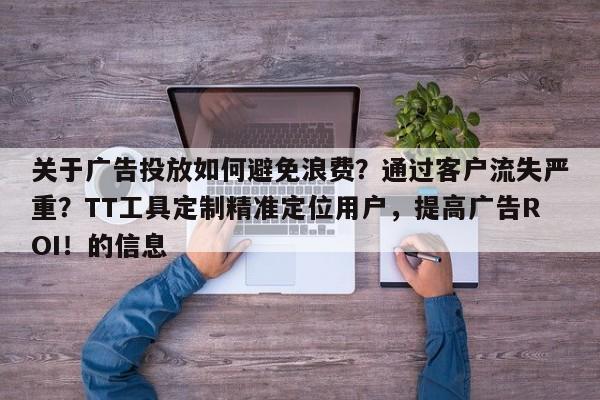 关于广告投放如何避免浪费？通过客户流失严重？TT工具定制精准定位用户，提高广告ROI！的信息