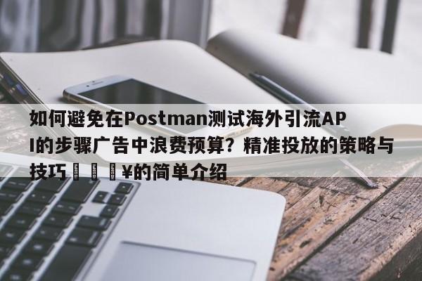 如何避免在Postman测试海外引流API的步骤广告中浪费预算？精准投放的策略与技巧🔥的简单介绍
