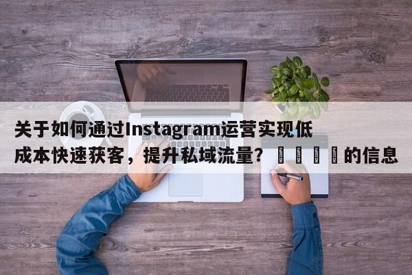 关于如何通过Instagram运营实现低成本快速获客，提升私域流量？🎯的信息