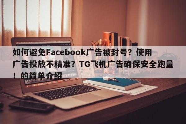 如何避免Facebook广告被封号？使用广告投放不精准？TG飞机广告确保安全跑量！的简单介绍