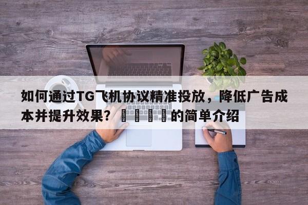 如何通过TG飞机协议精准投放，降低广告成本并提升效果？🚀的简单介绍