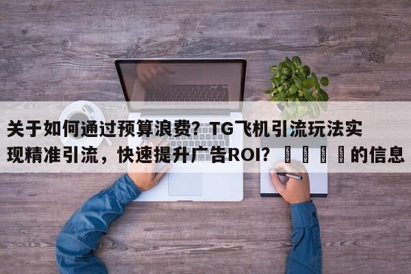 关于如何通过预算浪费？TG飞机引流玩法实现精准引流，快速提升广告ROI？📌的信息