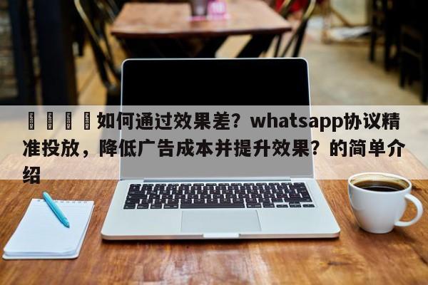 📈如何通过效果差？whatsapp协议精准投放，降低广告成本并提升效果？的简单介绍