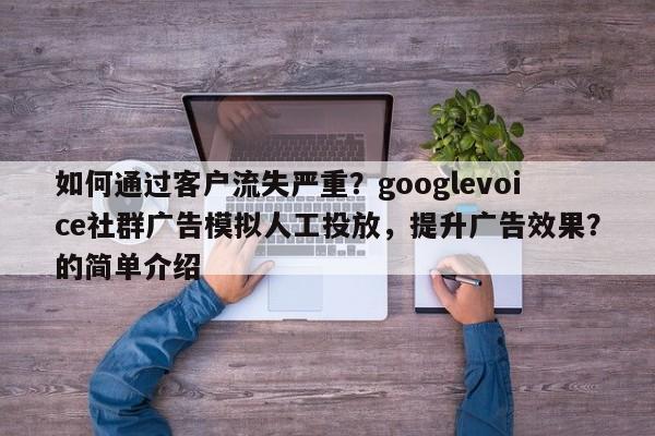如何通过客户流失严重？googlevoice社群广告模拟人工投放，提升广告效果？的简单介绍