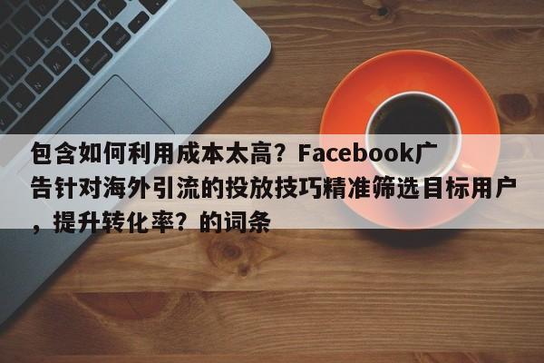 包含如何利用成本太高？Facebook广告针对海外引流的投放技巧精准筛选目标用户，提升转化率？的词条