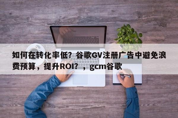 如何在转化率低？谷歌GV注册广告中避免浪费预算，提升ROI？，gcm谷歌