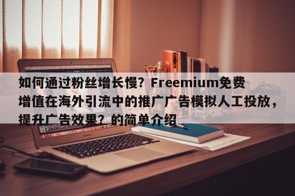 如何通过粉丝增长慢？Freemium免费增值在海外引流中的推广广告模拟人工投放，提升广告效果？的简单介绍