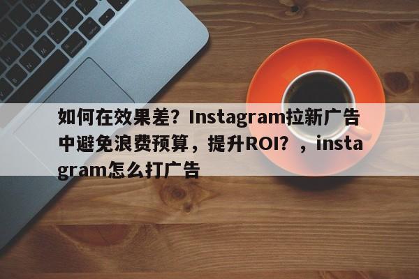 如何在效果差？Instagram拉新广告中避免浪费预算，提升ROI？，instagram怎么打广告