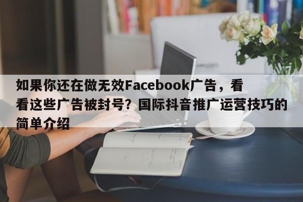如果你还在做无效Facebook广告，看看这些广告被封号？国际抖音推广运营技巧的简单介绍