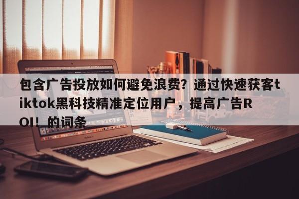 包含广告投放如何避免浪费？通过快速获客tiktok黑科技精准定位用户，提高广告ROI！的词条