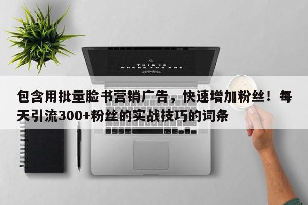 包含用批量脸书营销广告，快速增加粉丝！每天引流300+粉丝的实战技巧的词条