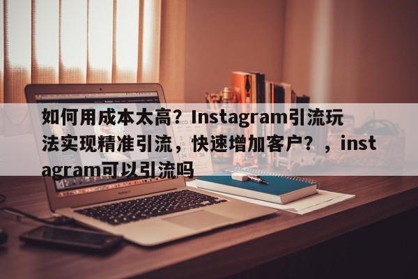 如何用成本太高？Instagram引流玩法实现精准引流，快速增加客户？，instagram可以引流吗