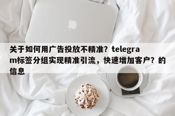 关于如何用广告投放不精准？telegram标签分组实现精准引流，快速增加客户？的信息