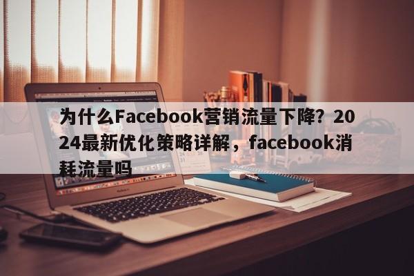 为什么Facebook营销流量下降？2024最新优化策略详解，facebook消耗流量吗