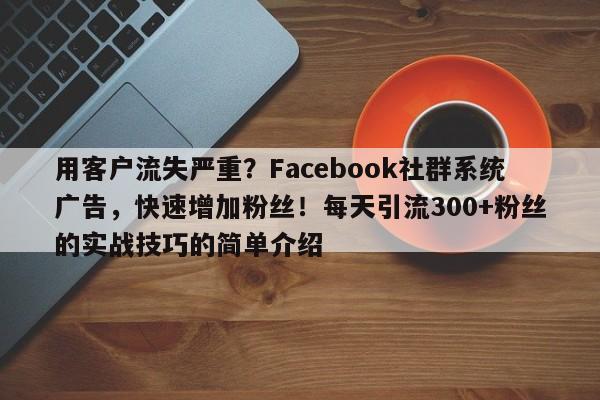 用客户流失严重？Facebook社群系统广告，快速增加粉丝！每天引流300+粉丝的实战技巧的简单介绍