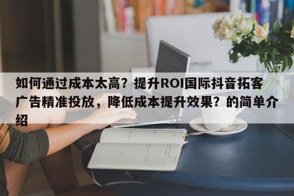 如何通过成本太高？提升ROI国际抖音拓客广告精准投放，降低成本提升效果？的简单介绍