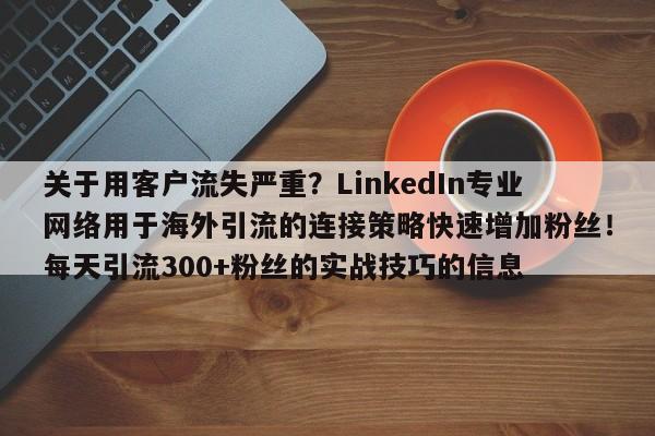 关于用客户流失严重？LinkedIn专业网络用于海外引流的连接策略快速增加粉丝！每天引流300+粉丝的实战技巧的信息