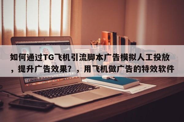 如何通过TG飞机引流脚本广告模拟人工投放，提升广告效果？，用飞机做广告的特效软件