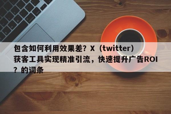 包含如何利用效果差？X（twitter）获客工具实现精准引流，快速提升广告ROI？的词条