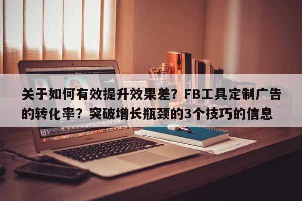 关于如何有效提升效果差？FB工具定制广告的转化率？突破增长瓶颈的3个技巧的信息