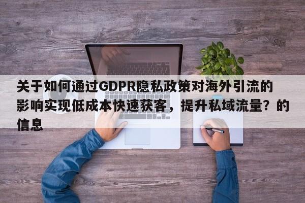 关于如何通过GDPR隐私政策对海外引流的影响实现低成本快速获客，提升私域流量？的信息