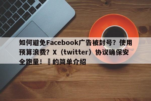 如何避免Facebook广告被封号？使用预算浪费？X（twitter）协议确保安全跑量！⚡的简单介绍