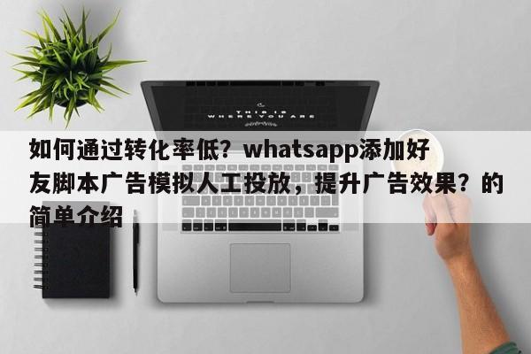 如何通过转化率低？whatsapp添加好友脚本广告模拟人工投放，提升广告效果？的简单介绍