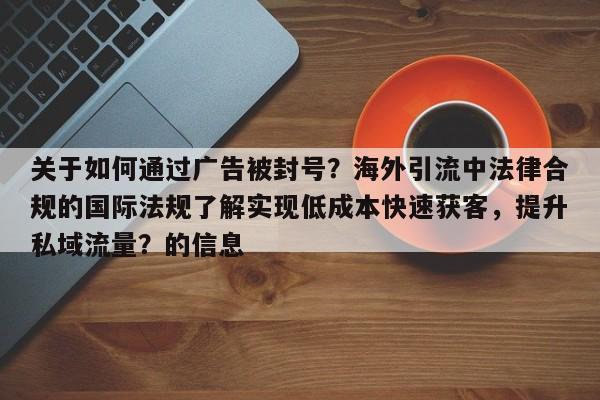 关于如何通过广告被封号？海外引流中法律合规的国际法规了解实现低成本快速获客，提升私域流量？的信息