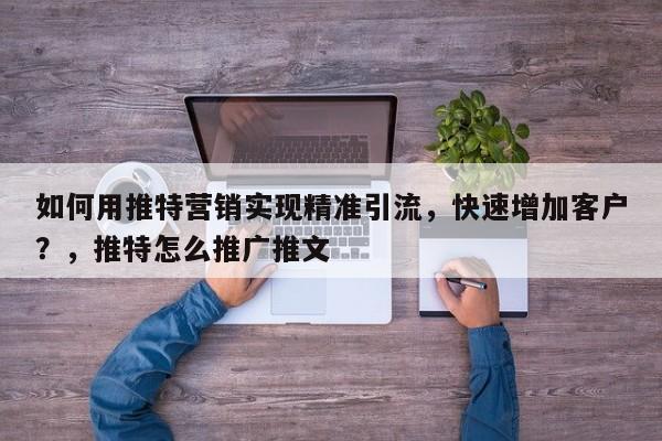 如何用推特营销实现精准引流，快速增加客户？，推特怎么推广推文