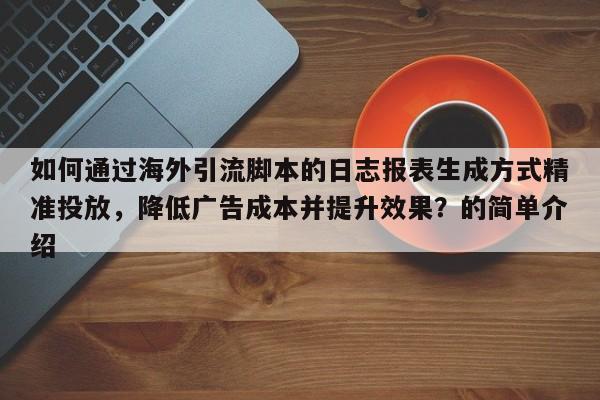 如何通过海外引流脚本的日志报表生成方式精准投放，降低广告成本并提升效果？的简单介绍