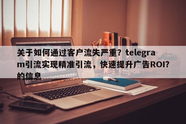 关于如何通过客户流失严重？telegram引流实现精准引流，快速提升广告ROI？的信息