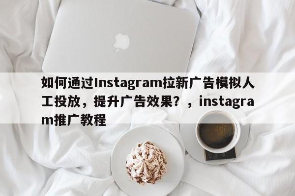 如何通过Instagram拉新广告模拟人工投放，提升广告效果？，instagram推广教程
