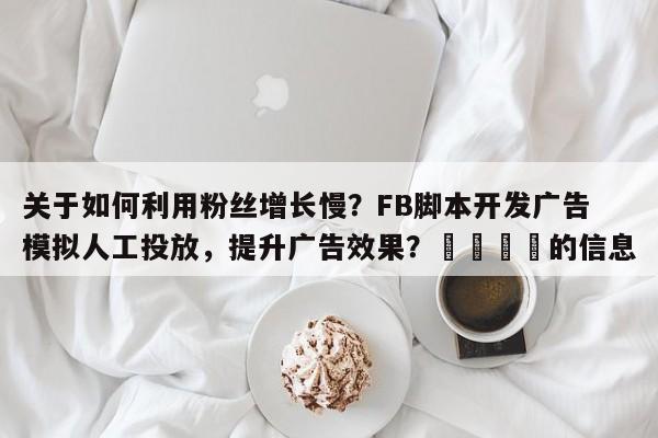 关于如何利用粉丝增长慢？FB脚本开发广告模拟人工投放，提升广告效果？🎯的信息