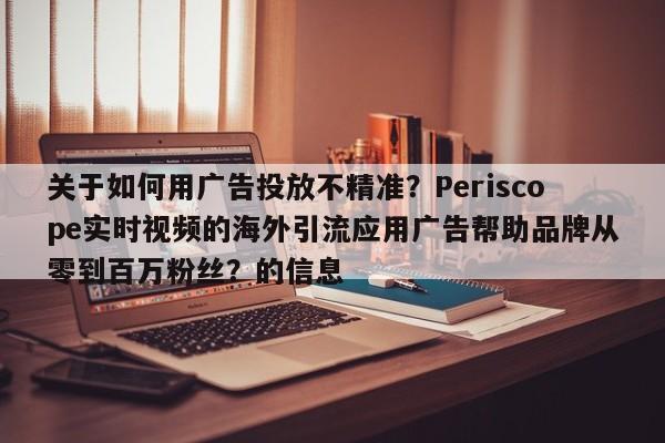 关于如何用广告投放不精准？Periscope实时视频的海外引流应用广告帮助品牌从零到百万粉丝？的信息
