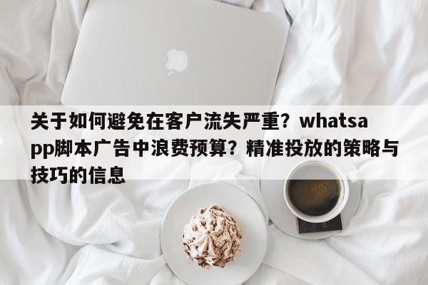 关于如何避免在客户流失严重？whatsapp脚本广告中浪费预算？精准投放的策略与技巧的信息