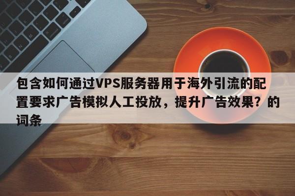 包含如何通过VPS服务器用于海外引流的配置要求广告模拟人工投放，提升广告效果？的词条