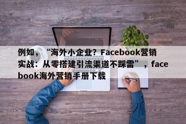 例如，“海外小企业？Facebook营销实战：从零搭建引流渠道不踩雷”，facebook海外营销手册下载