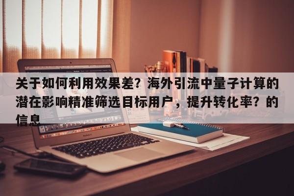 关于如何利用效果差？海外引流中量子计算的潜在影响精准筛选目标用户，提升转化率？的信息