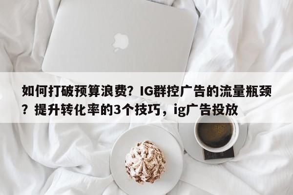 如何打破预算浪费？IG群控广告的流量瓶颈？提升转化率的3个技巧，ig广告投放